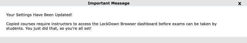 white pop up screen that says Important Message Your Settings Have Been Updated! Copied courses require instructors to access the LockDown Browser dashboard before exams can be taken by students. You just did that, so you're all set! in black text